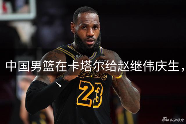 中国男篮在卡塔尔给赵继伟庆生，杨瀚森仍然进入不了NBA轮换，付豪谈赛季目标以及自身不足