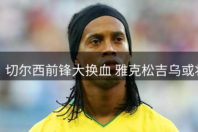 切尔西前锋大换血 雅克松吉乌或将离队