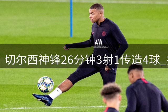 切尔西神锋26分钟3射1传造4球 打脸安切洛蒂巴西选人