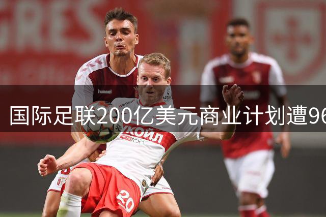 国际足联200亿美元商业计划遭96家协会抵制 足球世界面临分裂危机