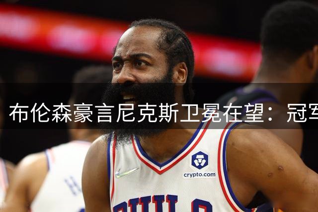 布伦森豪言尼克斯卫冕在望：冠军基因已刻入球队骨髓