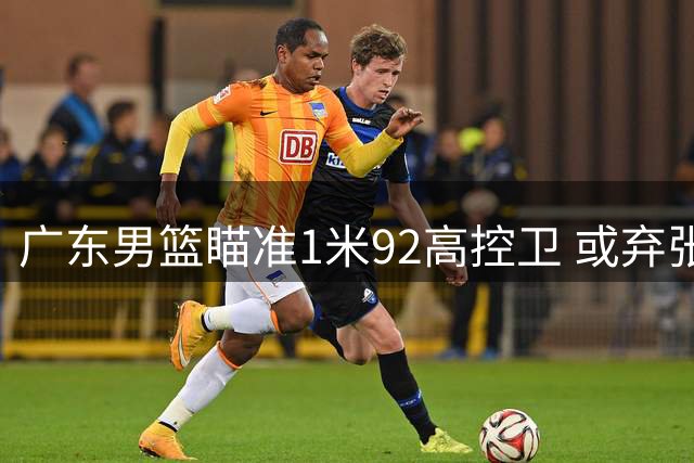 广东男篮瞄准1米92高控卫 或弃张皓嘉换榜眼签