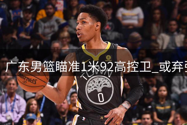 广东男篮瞄准1米92高控卫 或弃张皓嘉换榜眼签