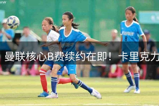 曼联核心B费续约在即！卡里克力挺爱将拒土超5000万挖角
