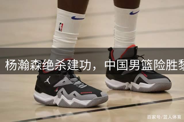 杨瀚森绝杀建功，中国男篮险胜黎巴嫩
