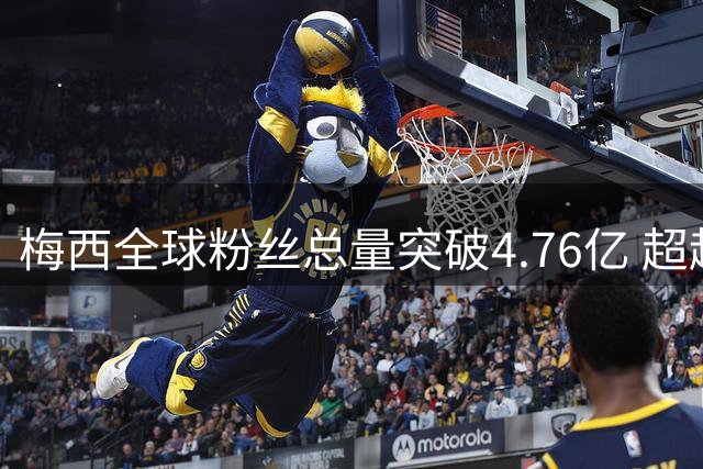 梅西全球粉丝总量突破4.76亿 超越南美大陆总人口