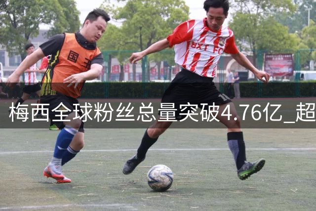 梅西全球粉丝总量突破4.76亿 超越南美大陆总人口