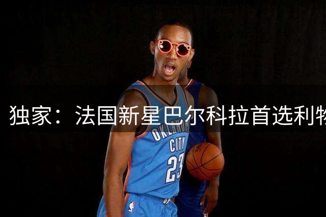 独家：法国新星巴尔科拉首选利物浦 未来数日开启关键谈判