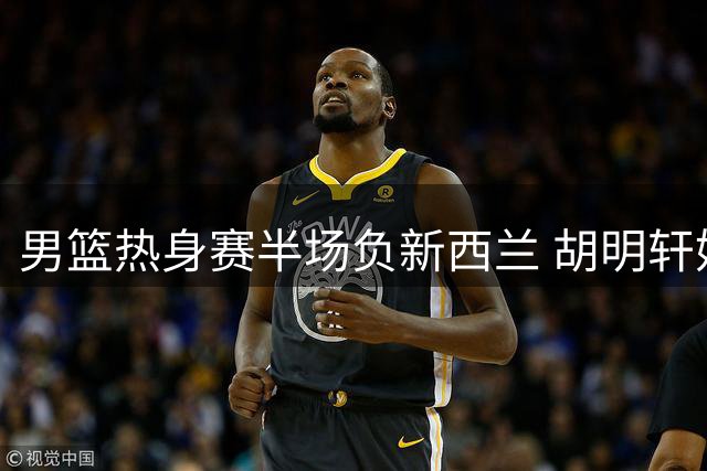 男篮热身赛半场负新西兰 胡明轩妙传激活进攻端