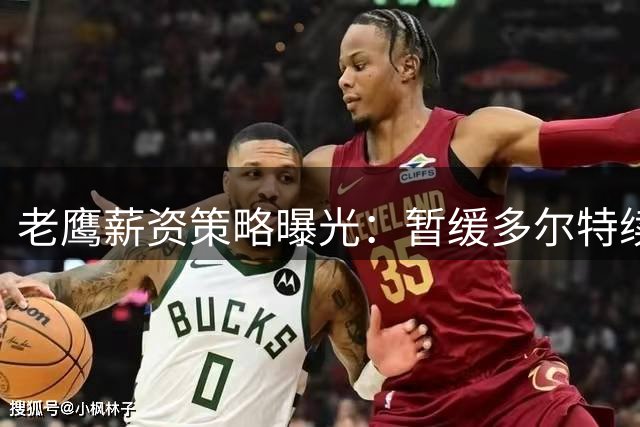 老鹰薪资策略曝光：暂缓多尔特续约谈判保留操作空间