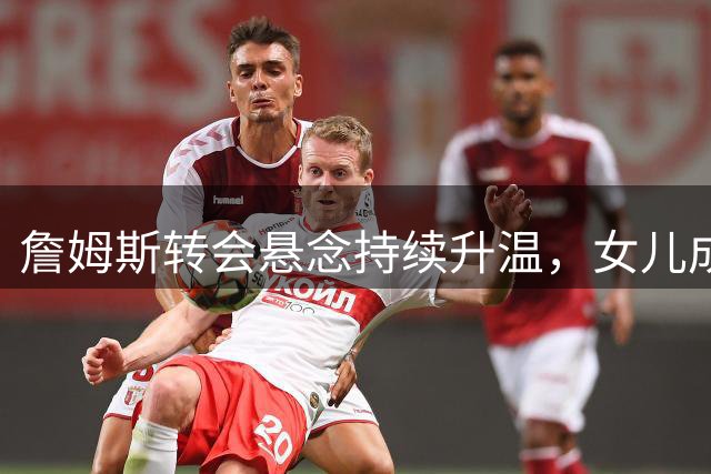 詹姆斯转会悬念持续升温，女儿成关键决策者