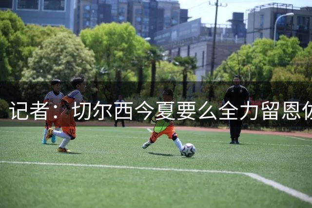 记者：切尔西今夏要么全力留恩佐，要么出售他，未考虑冬窗出售他
