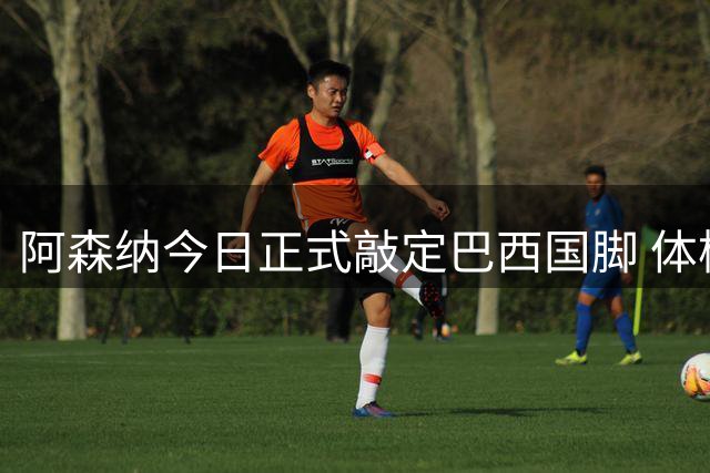 阿森纳今日正式敲定巴西国脚 体检签约全流程已完成