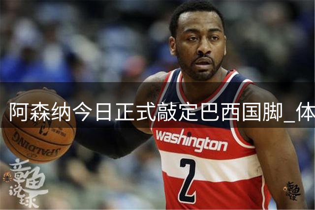 阿森纳今日正式敲定巴西国脚 体检签约全流程已完成