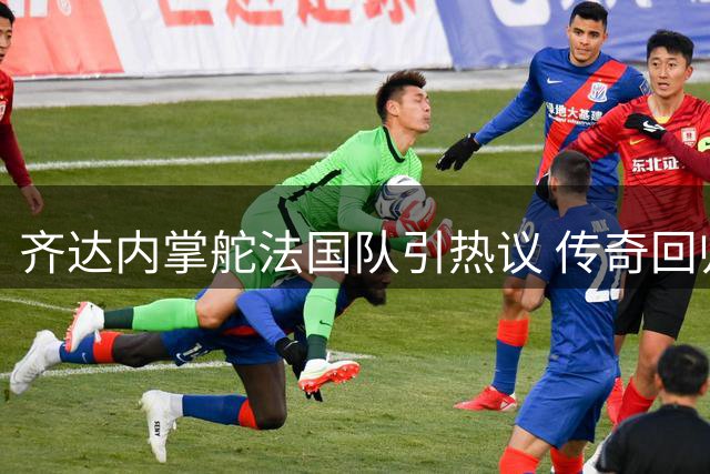 齐达内掌舵法国队引热议 传奇回归能否再创辉煌