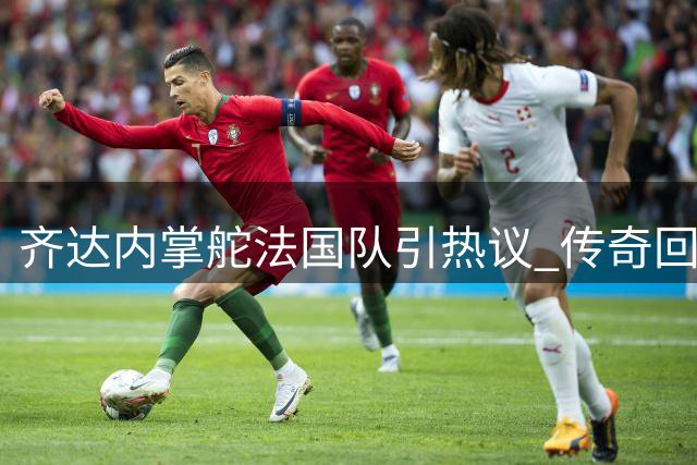 齐达内掌舵法国队引热议 传奇回归能否再创辉煌