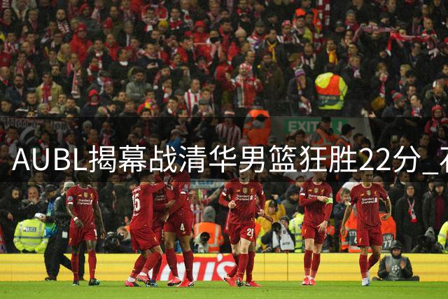 AUBL揭幕战清华男篮狂胜22分 石奎关键三分引领团队攻势