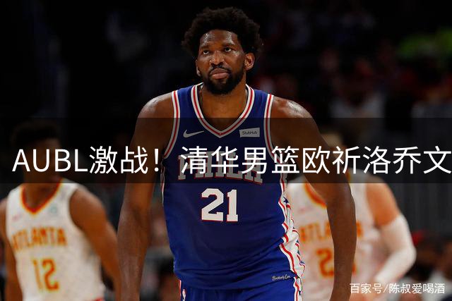 AUBL激战！清华男篮欧祈洛乔文杜关键抢断助球队扩大优势