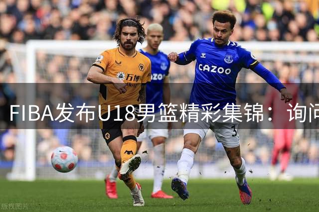 FIBA发布U18男篮精彩集锦：询问队友心中"Bro"分量